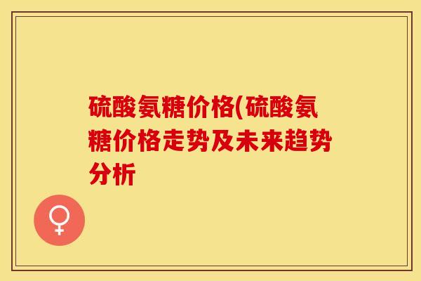 硫酸氨糖价格(硫酸氨糖价格走势及未来趋势分析
