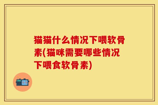 猫猫什么情况下喂软骨素(猫咪需要哪些情况下喂食软骨素)