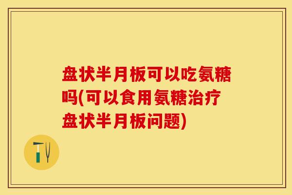 盘状半月板可以吃氨糖吗(可以食用氨糖治疗盘状半月板问题)