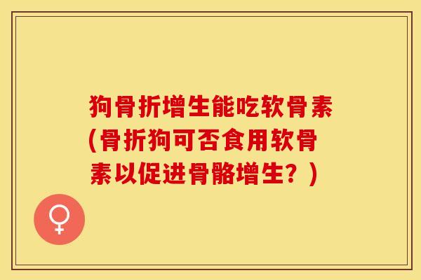 狗骨折增生能吃软骨素(骨折狗可否食用软骨素以促进骨骼增生？)