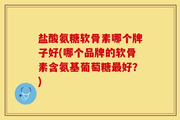 盐酸氨糖软骨素哪个牌子好(哪个品牌的软骨素含氨基葡萄糖最好？)