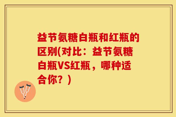 益节氨糖白瓶和红瓶的区别(对比：益节氨糖白瓶VS红瓶，哪种适合你？)
