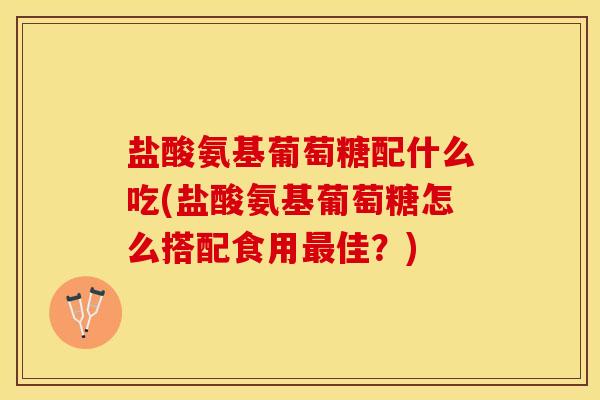 盐酸氨基葡萄糖配什么吃(盐酸氨基葡萄糖怎么搭配食用最佳？)