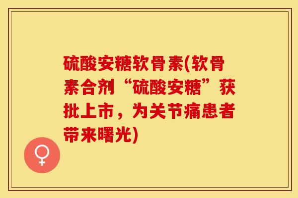 硫酸安糖软骨素(软骨素合剂“硫酸安糖”获批上市，为关节痛患者带来曙光)