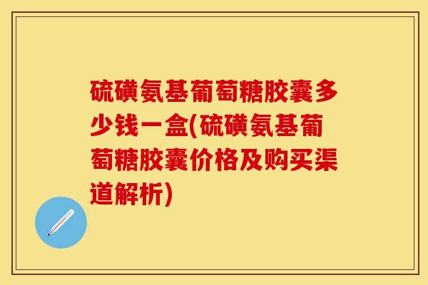 硫磺氨基葡萄糖胶囊多少钱一盒(硫磺氨基葡萄糖胶囊价格及购买渠道解析)