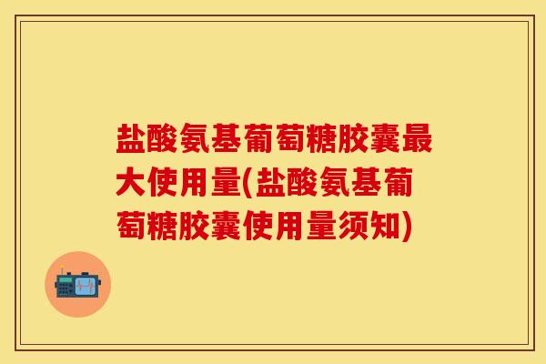 盐酸氨基葡萄糖胶囊最大使用量(盐酸氨基葡萄糖胶囊使用量须知)
