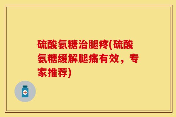 硫酸氨糖治腿疼(硫酸氨糖缓解腿痛有效，专家推荐)