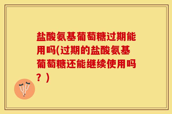 盐酸氨基葡萄糖过期能用吗(过期的盐酸氨基葡萄糖还能继续使用吗？)