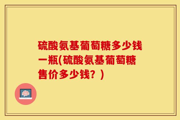 硫酸氨基葡萄糖多少钱一瓶(硫酸氨基葡萄糖售价多少钱？)