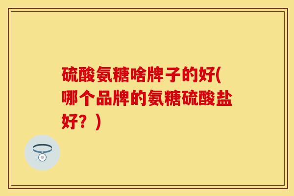硫酸氨糖啥牌子的好(哪个品牌的氨糖硫酸盐好？)