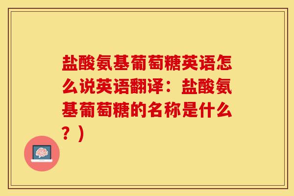盐酸氨基葡萄糖英语怎么说英语翻译：盐酸氨基葡萄糖的名称是什么？)