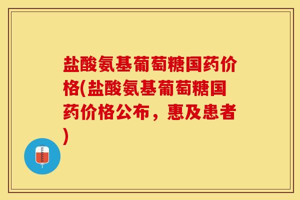 盐酸氨基葡萄糖国药价格(盐酸氨基葡萄糖国药价格公布，惠及患者)