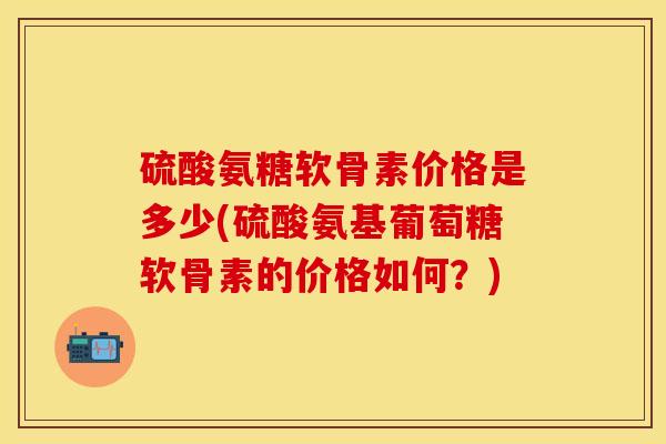 硫酸氨糖软骨素价格是多少(硫酸氨基葡萄糖软骨素的价格如何？)