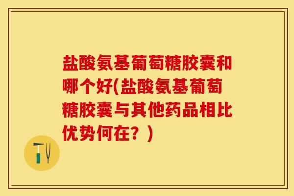 盐酸氨基葡萄糖胶囊和哪个好(盐酸氨基葡萄糖胶囊与其他药品相比优势何在？)