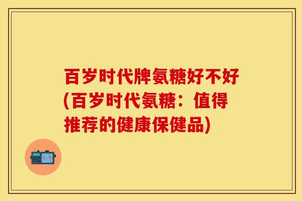 百岁时代牌氨糖好不好(百岁时代氨糖：值得推荐的健康保健品)