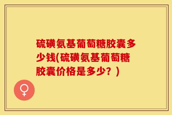 硫磺氨基葡萄糖胶囊多少钱(硫磺氨基葡萄糖胶囊价格是多少？)