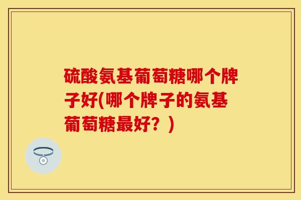 硫酸氨基葡萄糖哪个牌子好(哪个牌子的氨基葡萄糖最好？)