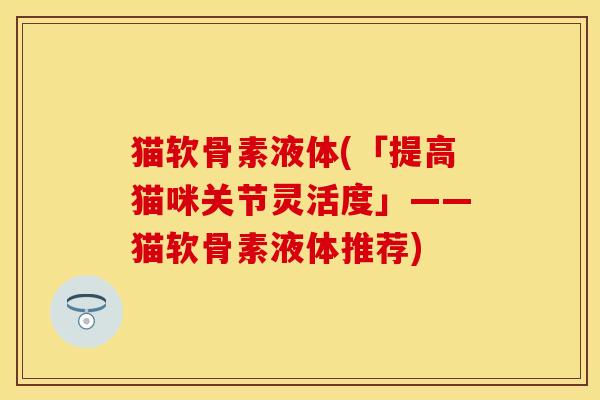 猫软骨素液体(「提高猫咪关节灵活度」——猫软骨素液体推荐) 猫软骨素液体(「提高猫咪关节灵活度」——猫软骨素液体推荐)