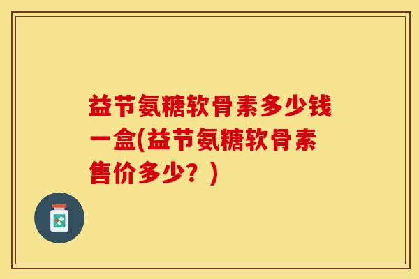 益节氨糖软骨素多少钱一盒(益节氨糖软骨素售价多少？)