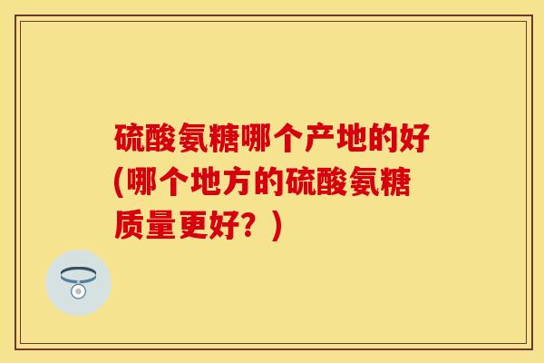 硫酸氨糖哪个产地的好(哪个地方的硫酸氨糖质量更好？)