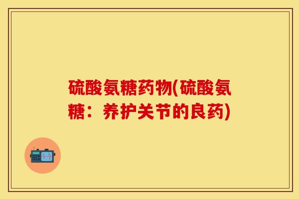 硫酸氨糖药物(硫酸氨糖：养护关节的良药)