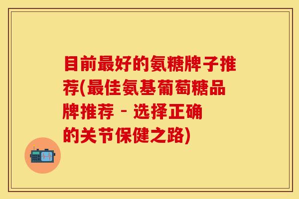 目前最好的氨糖牌子推荐(最佳氨基葡萄糖品牌推荐 - 选择正确的关节保健之路)