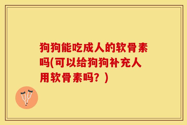 狗狗能吃成人的软骨素吗(可以给狗狗补充人用软骨素吗？)