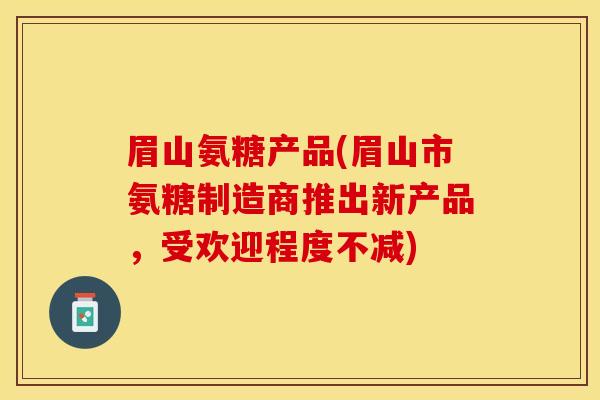 眉山氨糖产品(眉山市氨糖制造商推出新产品，受欢迎程度不减)