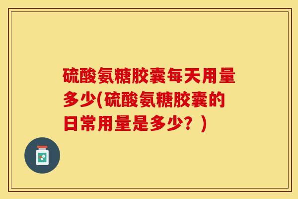 硫酸氨糖胶囊每天用量多少(硫酸氨糖胶囊的日常用量是多少？)