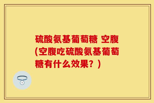硫酸氨基葡萄糖 空腹(空腹吃硫酸氨基葡萄糖有什么效果？)