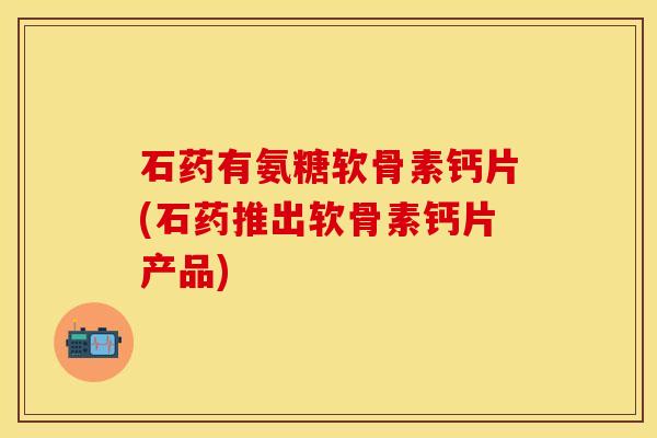 石药有氨糖软骨素钙片(石药推出软骨素钙片产品)