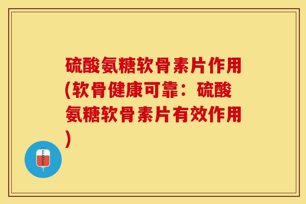 硫酸氨糖软骨素片作用(软骨健康可靠：硫酸氨糖软骨素片有效作用)