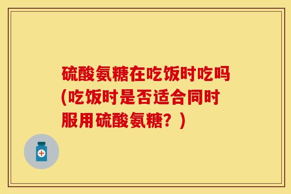硫酸氨糖在吃饭时吃吗(吃饭时是否适合同时服用硫酸氨糖?) 硫酸氨糖在吃饭时吃吗(吃饭时是否适合同时服用硫酸氨糖?)