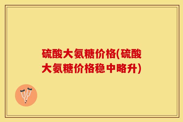 硫酸大氨糖价格(硫酸大氨糖价格稳中略升)