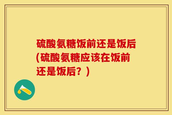 硫酸氨糖饭前还是饭后(硫酸氨糖应该在饭前还是饭后？)