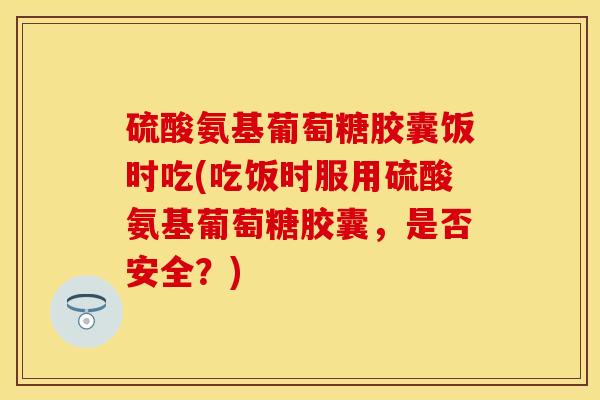 硫酸氨基葡萄糖胶囊饭时吃(吃饭时服用硫酸氨基葡萄糖胶囊，是否安全？)