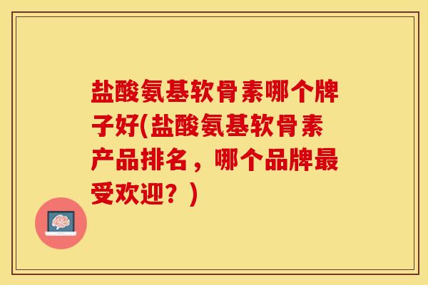 盐酸氨基软骨素哪个牌子好(盐酸氨基软骨素产品排名，哪个品牌最受欢迎？)