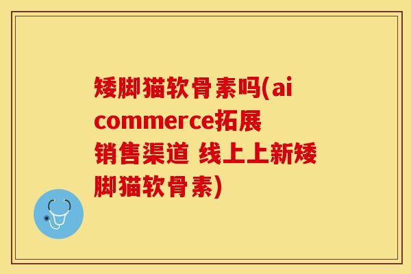 矮脚猫软骨素吗(aicommerce拓展销售渠道 线上上新矮脚猫软骨素)