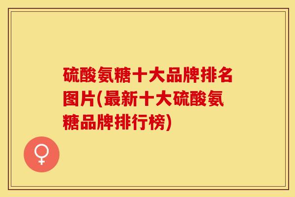 硫酸氨糖十大品牌排名图片(最新十大硫酸氨糖品牌排行榜)