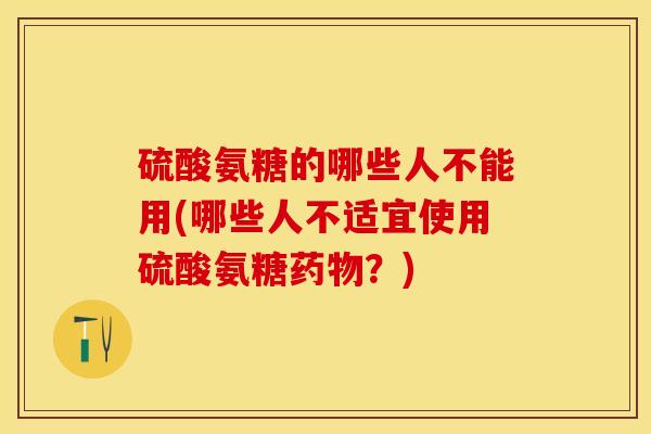 硫酸氨糖的哪些人不能用(哪些人不适宜使用硫酸氨糖药物？)