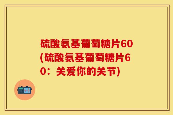 硫酸氨基葡萄糖片60(硫酸氨基葡萄糖片60:关爱你的关节) 硫酸氨基葡萄糖片60(硫酸氨基葡萄糖片60:关爱你的关节)