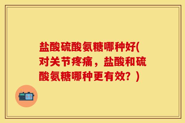 盐酸硫酸氨糖哪种好(对关节疼痛，盐酸和硫酸氨糖哪种更有效？)