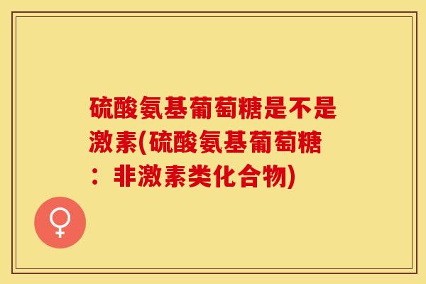 硫酸氨基葡萄糖是不是激素(硫酸氨基葡萄糖：非激素类化合物)