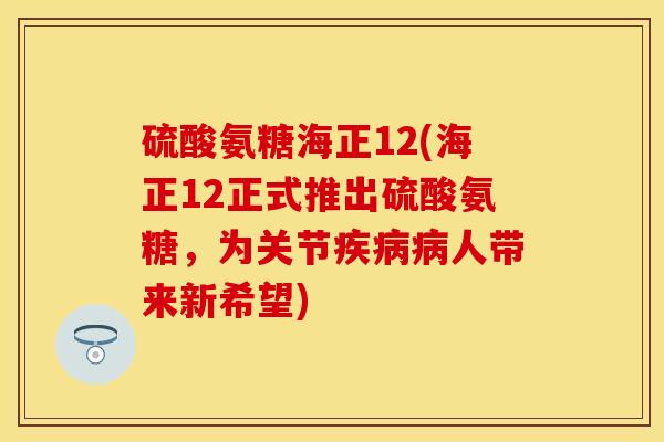 硫酸氨糖海正12(海正12正式推出硫酸氨糖，为关节疾病病人带来新希望)