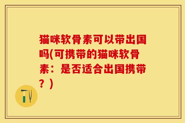 猫咪软骨素可以带出国吗(可携带的猫咪软骨素：是否适合出国携带？)