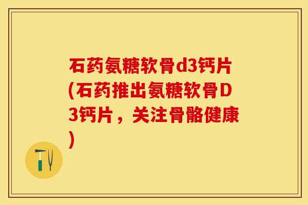 石药氨糖软骨d3钙片(石药推出氨糖软骨D3钙片，关注骨骼健康)