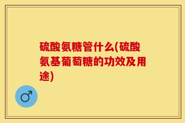 硫酸氨糖管什么(硫酸氨基葡萄糖的功效及用途)