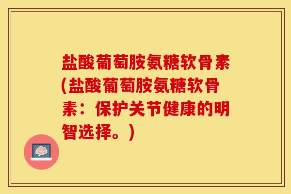 盐酸葡萄胺氨糖软骨素(盐酸葡萄胺氨糖软骨素：保护关节健康的明智选择。)