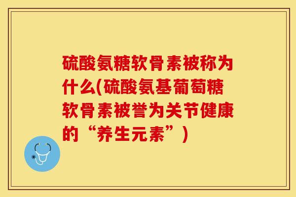 硫酸氨糖软骨素被称为什么(硫酸氨基葡萄糖软骨素被誉为关节健康的“养生元素”)