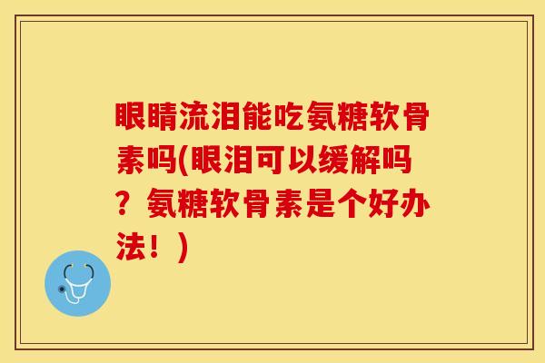 眼睛流泪能吃氨糖软骨素吗(眼泪可以缓解吗？氨糖软骨素是个好办法！)